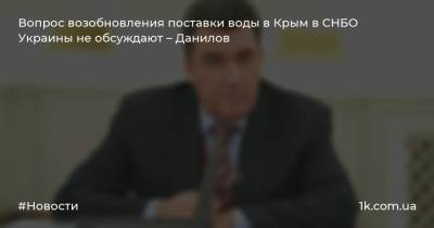 Вопрос возобновления поставки воды в Крым в СНБО Украины не обсуждают – Данилов