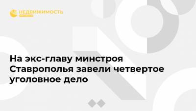 На экс-главу минстроя Ставрополья завели четвертое уголовное дело