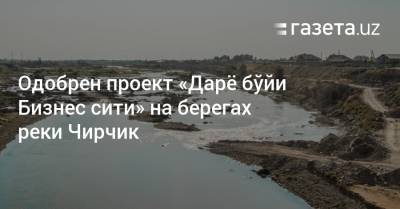 Одобрен проект «Дарё бўйи Бизнес сити» на берегах реки Чирчик