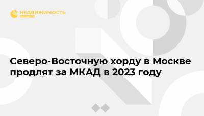 Северо-Восточную хорду в Москве продлят за МКАД в 2023 году