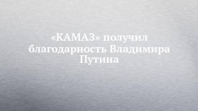 «КАМАЗ» получил благодарность Владимира Путина