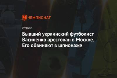Бывший украинский футболист Василенко арестован в Москве. Его обвиняют в шпионаже