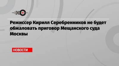 Режиссер Кирилл Серебренников не будет обжаловать приговор Мещанского суда Москвы