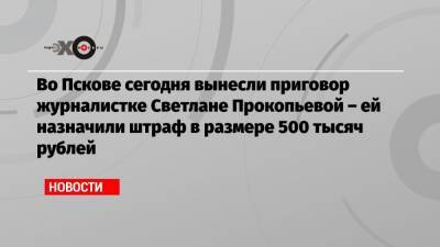 Во Пскове сегодня вынесли приговор журналистке Светлане Прокопьевой – ей назначили штраф в размере 500 тысяч рублей