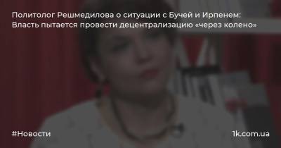 Политолог Решмедилова о ситуации с Бучей и Ирпенем: Власть пытается провести децентрализацию «через колено»
