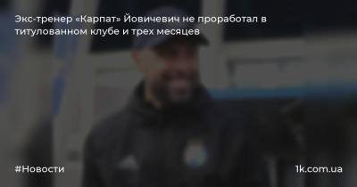 Экс-тренер «Карпат» Йовичевич не проработал в титулованном клубе и трех месяцев