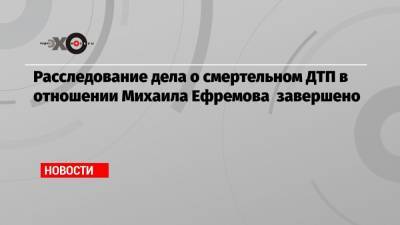 Расследование дела о смертельном ДТП в отношении Михаила Ефремова завершено