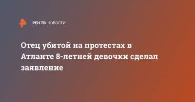 Джордж Флойд - Отец убитой на протестах в Атланте 8-летней девочки сделал заявление - ren.tv - США - Протесты