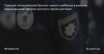 Пьяный полицейский бросил чужого ребенка в реку на Харьковщине: детали жуткого происшествия