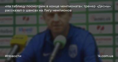 «На таблицу посмотрим в конце чемпионата»: тренер «Десны» рассказал о шансах на Лигу чемпионов