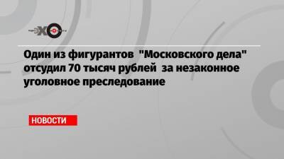 Один из фигурантов «Московского дела» отсудил 70 тысяч рублей за незаконное уголовное преследование