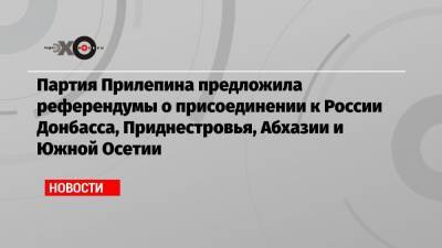 Партия Прилепина предложила референдумы о присоединении к России Донбасса, Приднестровья, Абхазии и Южной Осетии