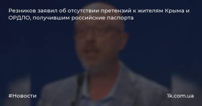 Резников заявил об отсутствии претензий к жителям Крыма и ОРДЛО, получившим российские паспорта