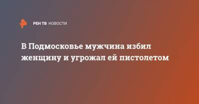 В Подмосковье мужчина избил женщину и угрожал ей пистолетом