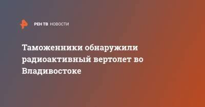 Таможенники обнаружили радиоактивный вертолет во Владивостоке