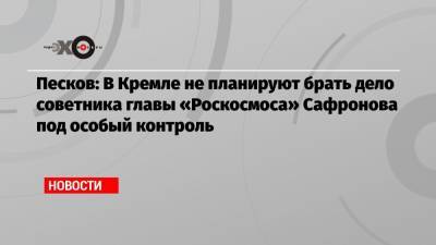 Песков: В Кремле не планируют брать дело советника главы «Роскосмоса» Сафронова под особый контроль