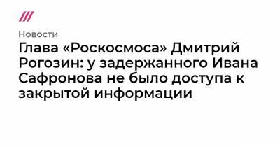 Глава «Роскосмоса» Дмитрий Рогозин: у задержанного Ивана Сафронова не было доступа к закрытой информации