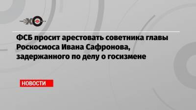 ФСБ просит арестовать советника главы Роскосмоса Ивана Сафронова
