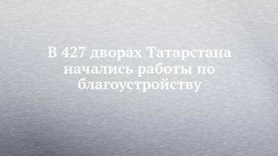 В 427 дворах Татарстана начались работы по благоустройству