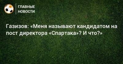 Газизов: «Меня называют кандидатом на пост директора «Спартака»? И что?»