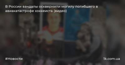 В России вандалы осквернили могилу погибшего в авиакатастрофе хоккеиста (видео)