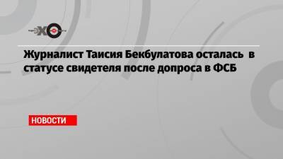 Журналист Таисия Бекбулатова осталась в статусе свидетеля после допроса в ФСБ