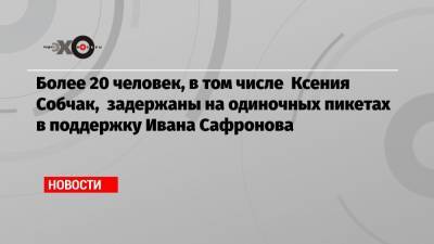 Более 20 человек, в том числе Ксения Собчак, задержаны на одиночных пикетах в поддержку Ивана Сафронова