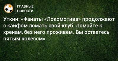Уткин: «Фанаты «Локомотива» продолжают с кайфом ломать свой клуб. Ломайте к хренам, без него проживем. Вы остаетесь пятым колесом»
