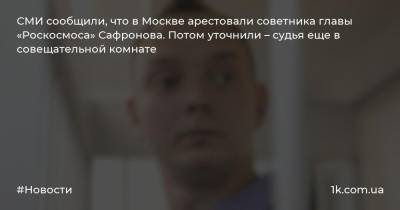 СМИ сообщили, что в Москве арестовали советника главы «Роскосмоса» Сафронова. Потом уточнили – судья еще в совещательной комнате