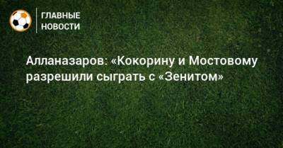 Алланазаров: «Кокорину и Мостовому разрешили сыграть с «Зенитом»