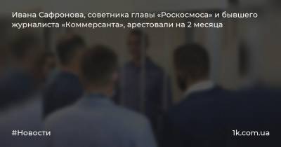 Ивана Сафронова, советника главы «Роскосмоса» и бывшего журналиста «Коммерсанта», арестовали на 2 месяца