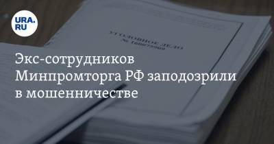 Экс-сотрудников Минпромторга РФ заподозрили в мошенничестве. Сумма ущерба — 110 млн