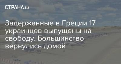 Задержанные в Греции 17 украинцев выпущены на свободу. Большинство вернулись домой - strana.ua - Украина - Киев - Греция - Европа