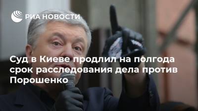 Суд в Киеве продлил на полгода срок расследования дела против Порошенко