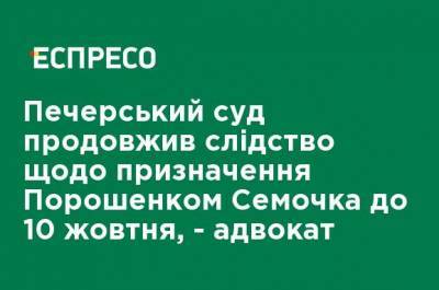 Печерский суд продлил следствие по назначению Порошенко Семочко до 10 октября, - адвокат