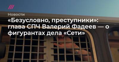 «Безусловно, преступники»: глава СПЧ Валерий Фадеев — о фигурантах дела «Сети»