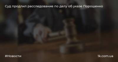 Суд продлил расследование по делу об указе Порошенко