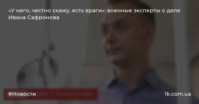 «У него, честно скажу, есть враги»: военные эксперты о деле Ивана Сафронова