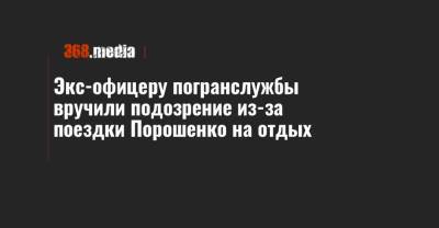 Экс-офицеру погранслужбы вручили подозрение из-за поездки Порошенко на отдых