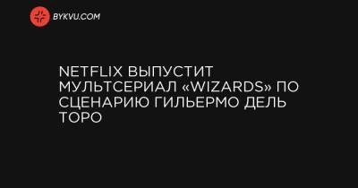 Netflix выпустит мультсериал «Wizards» по сценарию Гильермо дель Торо