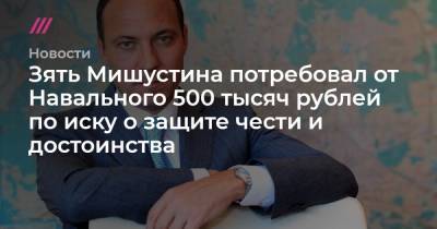 Зять Мишустина потребовал от Навального 500 тысяч рублей по иску о защите чести и достоинства