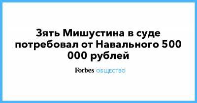 Зять Мишустина в суде потребовал от Навального 500 000 рублей