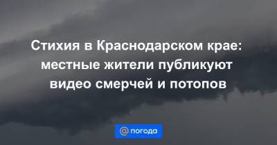 Стихия в Краснодарском крае: местные жители публикуют видео смерчей и потопов