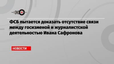 ФСБ пытается доказать отсутствие связи между госизменой и журналистской деятельностью Ивана Сафронова