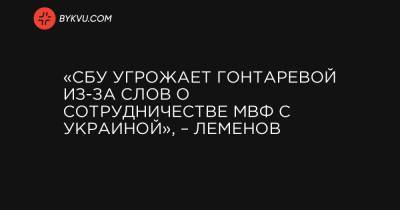 «СБУ угрожает Гонтаревой из-за слов о сотрудничестве МВФ с Украиной», – Леменов