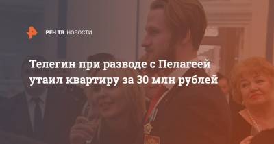 Телегин при разводе с Пелагеей утаил квартиру за 30 млн рублей