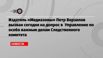Издатель «Медиазоны» Петр Верзилов вызван сегодня на допрос в Управление по особо важным делам Следственного комитета