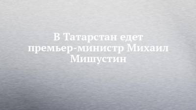 В Татарстан едет премьер-министр Михаил Мишустин