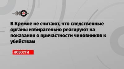 В Кремле не считают, что следственные органы избирательно реагируют на показания о причастности чиновников к убийствам