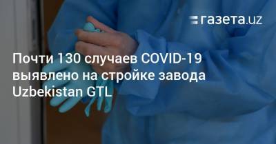Почти 130 случаев COVID-19 выявлено на стройке завода Uzbekistan GTL